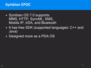 71 / 95
Symbian EPOC
• Symbian OS 7.0 supports:
MMS, HTTP, SyncML, SMS,
Mobile IP, IrDA, and Bluetooth
• It has free SDK (supported languages: C++ and
Java)
• Designed more as a PDA OS
 