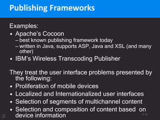 73 / 95
Publishing Frameworks
Examples:
• Apache’s Cocoon
– best known publishing framework today
– written in Java, supports ASP, Java and XSL (and many
other)
• IBM’s Wireless Transcoding Publisher
They treat the user interface problems presented by
the following:
• Proliferation of mobile devices
• Localized and Internationalized user interfaces
• Selection of segments of multichannel content
• Selection and composition of content based on
device information
 