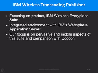 Aleksandar Kovačević & Mina Mićanović 79 / 95
IBM Wireless Transcoding Publisher
• Focusing on product, IBM Wireless Everyplace
Suite
• Integrated environment with IBM’s Websphere
Application Server
• Our focus is on pervasive and mobile aspects of
this suite and comparison with Cocoon
 