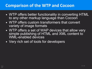 81 / 95
Comparison of the WTP and Cocoon
• WTP offers better functionality in converting HTML
to any other markup language than Cocoon
• WTP offers custom transformers that convert
variety of image formats
• WTP offers a set of WAP devices that allow very
simple publishing of HTML and XML content to
WML-enabled devices
• Very rich set of tools for developers
 