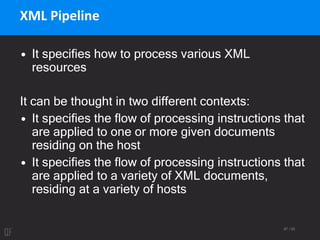 87 / 95
XML Pipeline
• It specifies how to process various XML
resources
It can be thought in two different contexts:
• It specifies the flow of processing instructions that
are applied to one or more given documents
residing on the host
• It specifies the flow of processing instructions that
are applied to a variety of XML documents,
residing at a variety of hosts
 