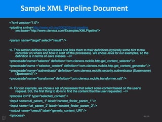 88 / 95
Sample XML Pipeline Document
<?xml version=“1.0”>
<pipeline xmlns=http://www.w3.org/2002/02/xml-pipeline
xml:base=“http://www.cienecs.com/Examples/XMLPipeline”>
<param name=“target” select=“’result’” />
<!– This section defines the processes and links them to their definitions (typically some hint to the
controller on where and how to start off the processes). We chose Java for our examples, so the
definition is in terms of Java classes. --!>
<processdef name=“selector” definition=“com.cienecs.mobile.http.get_content_selector” />
<processdef name =“selector_content” definition=“com.cienecs.mobile.http.get_content_generator” />
<processdef name=“authenticator” definition=“com.cienecs.mobile.security.authenticator ($username)
($password)” />
<processdef name=“transformer” definition=“com.cienecs.mobile.transformer.xslt” />
<!– For our example, we chose a set of processes that select some content based on the user’s
request. SO, the first thing to do is to find the content that the user requested. --!>
<process id=“3” type=“selected_content” >
<input name=uti_param_1” label=“content_finder_param_1” />
<input name=“uri_param_2” label=“content_finder_param_2” />
<output name=“cresult” label=“generic_content_URI” />
</process>
 
