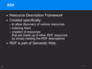 93 / 95
RDF
• Resource Description Framework
• Created specifically:
– to allow discovery of various resources
– indexing them
– creation of resources
that are made up of other RDF resources
by simply nesting the RDF descriptions
• RDF is part of Semantic Web.
 