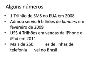Alguns números
• 1 Trilhão de SMS no EUA em 2008
• Admob serviu 6 bilhões de banners em
  fevereiro de 2009
• US$ 4 Trilhões em vendas de iPhone e
  iPad em 2011
• Mais de 250        es de linhas de
  telefonia    vel no Brasil
 