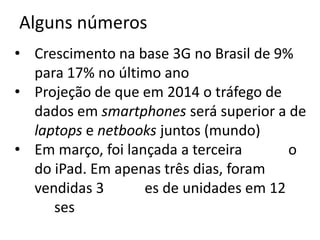 Alguns números
• Crescimento na base 3G no Brasil de 9%
  para 17% no último ano
• Projeção de que em 2014 o tráfego de
  dados em smartphones será superior a de
  laptops e netbooks juntos (mundo)
• Em março, foi lançada a terceira     o
  do iPad. Em apenas três dias, foram
  vendidas 3        es de unidades em 12
     ses
 