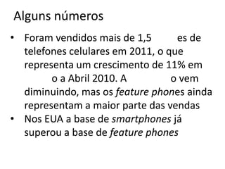 Alguns números
• Foram vendidos mais de 1,5       es de
  telefones celulares em 2011, o que
  representa um crescimento de 11% em
        o a Abril 2010. A         o vem
  diminuindo, mas os feature phones ainda
  representam a maior parte das vendas
• Nos EUA a base de smartphones já
  superou a base de feature phones
 