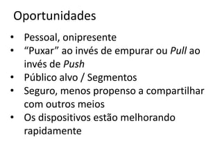 Oportunidades
• Pessoal, onipresente
• “Puxar” ao invés de empurar ou Pull ao
  invés de Push
• Público alvo / Segmentos
• Seguro, menos propenso a compartilhar
  com outros meios
• Os dispositivos estão melhorando
  rapidamente
 