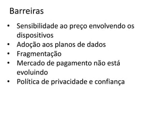 Barreiras
• Sensibilidade ao preço envolvendo os
  dispositivos
• Adoção aos planos de dados
• Fragmentação
• Mercado de pagamento não está
  evoluindo
• Política de privacidade e confiança
 