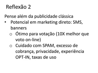 Reflexão 2
Pense além da publicidade clássica
• Potencial em marketing direto: SMS,
  banners
  o Ótimo para votação (10X melhor que
     voto on-line)
  o Cuidado com SPAM, excesso de
     cobrança, privacidade, experiência
     OPT-IN, taxas de uso
 