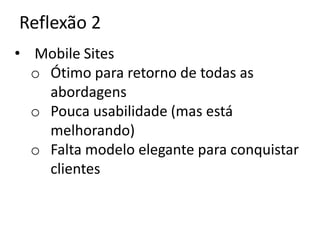 Reflexão 2
• Mobile Sites
  o Ótimo para retorno de todas as
    abordagens
  o Pouca usabilidade (mas está
    melhorando)
  o Falta modelo elegante para conquistar
    clientes
 
