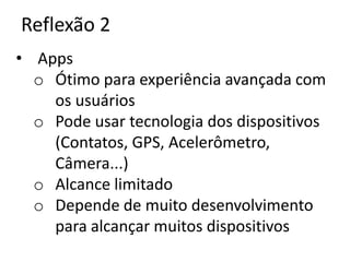 Reflexão 2
• Apps
  o Ótimo para experiência avançada com
    os usuários
  o Pode usar tecnologia dos dispositivos
    (Contatos, GPS, Acelerômetro,
    Câmera...)
  o Alcance limitado
  o Depende de muito desenvolvimento
    para alcançar muitos dispositivos
 