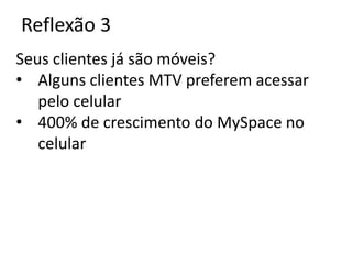 Reflexão 3
Seus clientes já são móveis?
• Alguns clientes MTV preferem acessar
   pelo celular
• 400% de crescimento do MySpace no
   celular
 