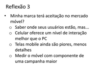 Reflexão 3
• Minha marca terá aceitação no mercado
  móvel?
  o Saber onde seus usuários estão, mas...
  o Celular oferece um nível de interação
    melhor que o PC
  o Telas mobile ainda são piores, menos
    detalhes
  o Medir o móvel com componente de
    uma campanha maior
 