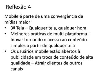 Reflexão 4
Mobile é parte de uma convergência de
mídias maior
• 3º Tela – Qualquer tela, qualquer hora
• Melhores práticas de multi-plataforma –
  Inovar tornando o acesso ao conteúdo
  simples a partir de qualquer tela
• Os usuários mobile estão abertos à
  publicidade em troca de conteúdo de alta
  qualidade – Atrair clientes de outros
  canais
 