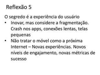 Reflexão 5
O segredo é a experiência do usuário
• Inovar, mas considere a fragmentação.
   Crash nos apps, conexões lentas, telas
   pequenas
• Não tratar o móvel como a próxima
   Internet – Novas experiências. Novos
   níveis de engajamento, novas métricas de
   sucesso
 