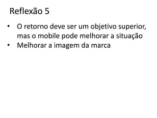 Reflexão 5
• O retorno deve ser um objetivo superior,
  mas o mobile pode melhorar a situação
• Melhorar a imagem da marca
 