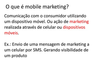 O que é mobile marketing?
Comunicação com o consumidor utilizando
um dispositivo móvel. Ou ação de marketing
realizada através de celular ou dispositivos
móveis.

Ex.: Envio de uma mensagem de marketing a
um celular por SMS. Gerando visibilidade de
um produto
 