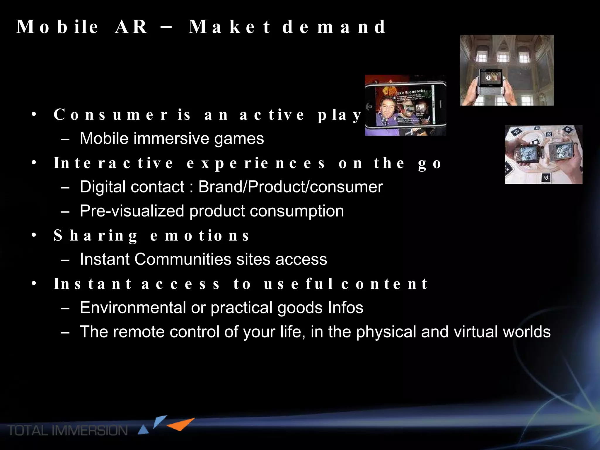 Mobile AR – Maket demand Consumer is an active player Mobile immersive games Interactive experiences on the go Digital contact : Brand/Product/consumer Pre-visualized product consumption Sharing emotions Instant Communities sites access Instant access to useful content Environmental or practical goods Infos The remote control of your life, in the physical and virtual worlds 
