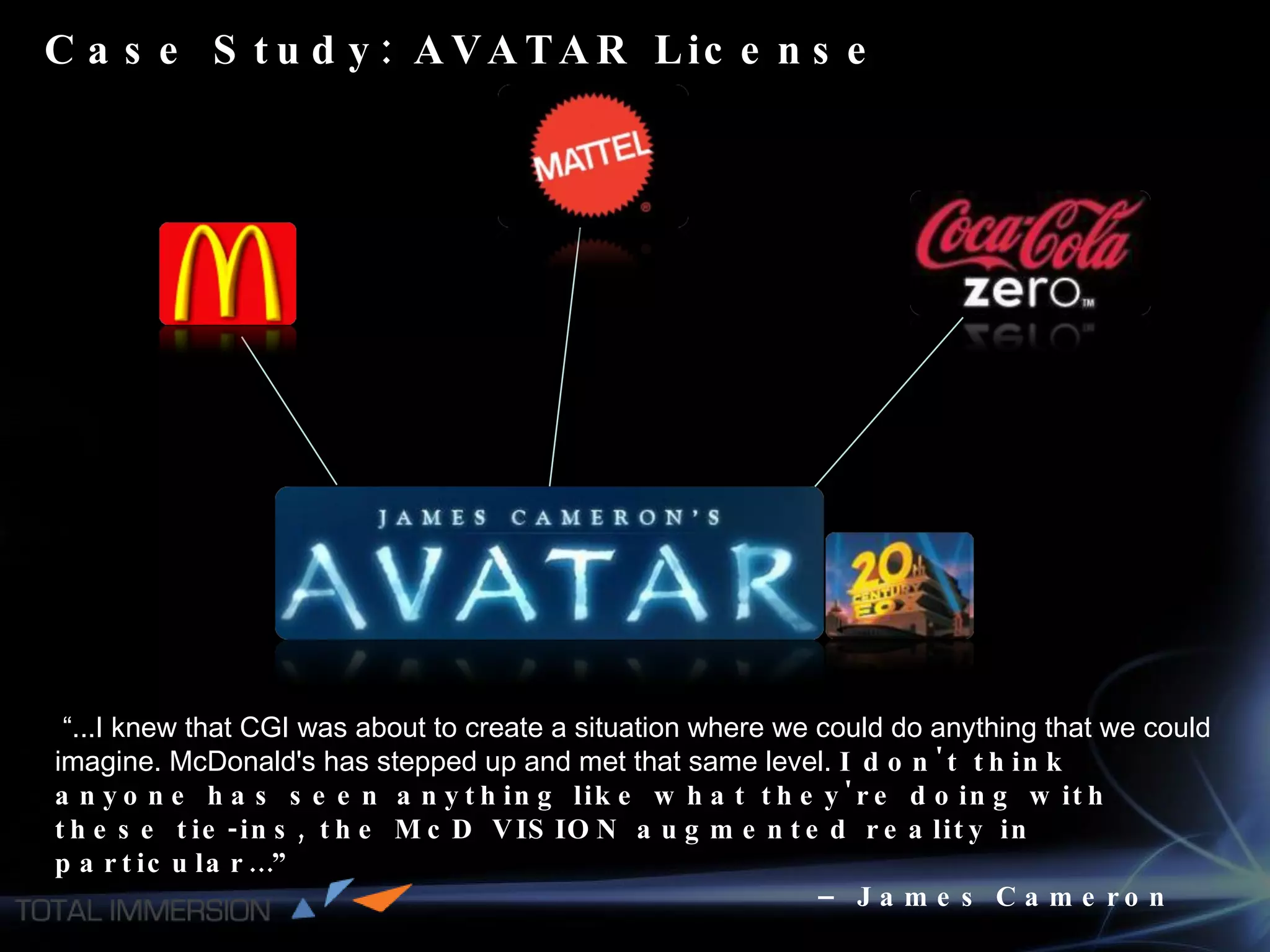 Case Study: AVATAR License   “ ...I knew that CGI was about to create a situation where we could do anything that we could imagine. McDonald's has stepped up and met that same level.  I don't think anyone has seen anything like what they're doing with these tie-ins, the McD VISION augmented reality in particular…”  –  James Cameron 
