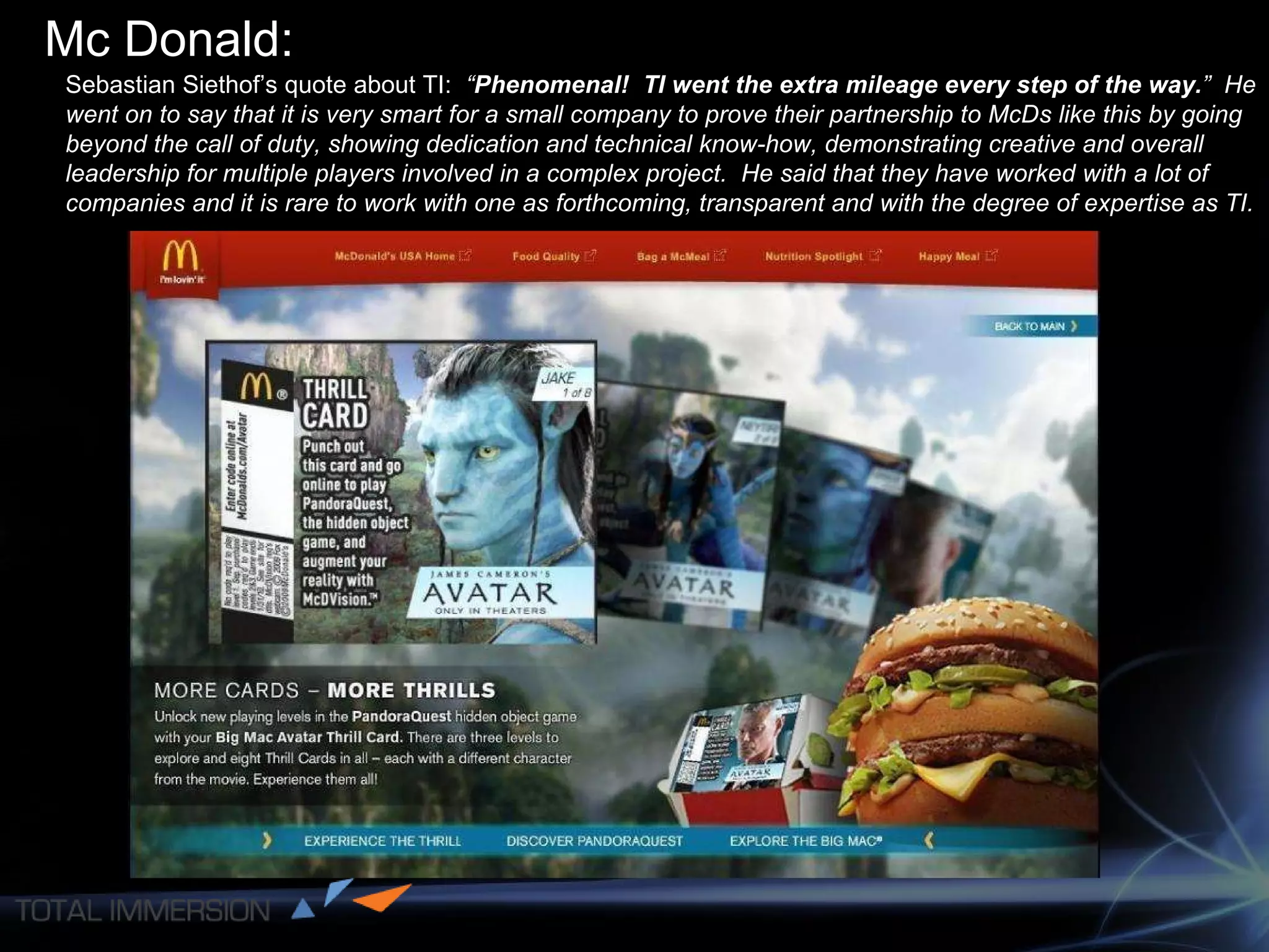 Mc Donald: Sebastian Siethof’s quote about TI:   “ Phenomenal!  TI went the extra mileage every step of the way. ”  He went on to say that it is very smart for a small company to prove their partnership to McDs like this by going beyond the call of duty, showing dedication and technical know-how, demonstrating creative and overall leadership for multiple players involved in a complex project.  He said that they have worked with a lot of companies and it is rare to work with one as forthcoming, transparent and with the degree of expertise as TI. 
