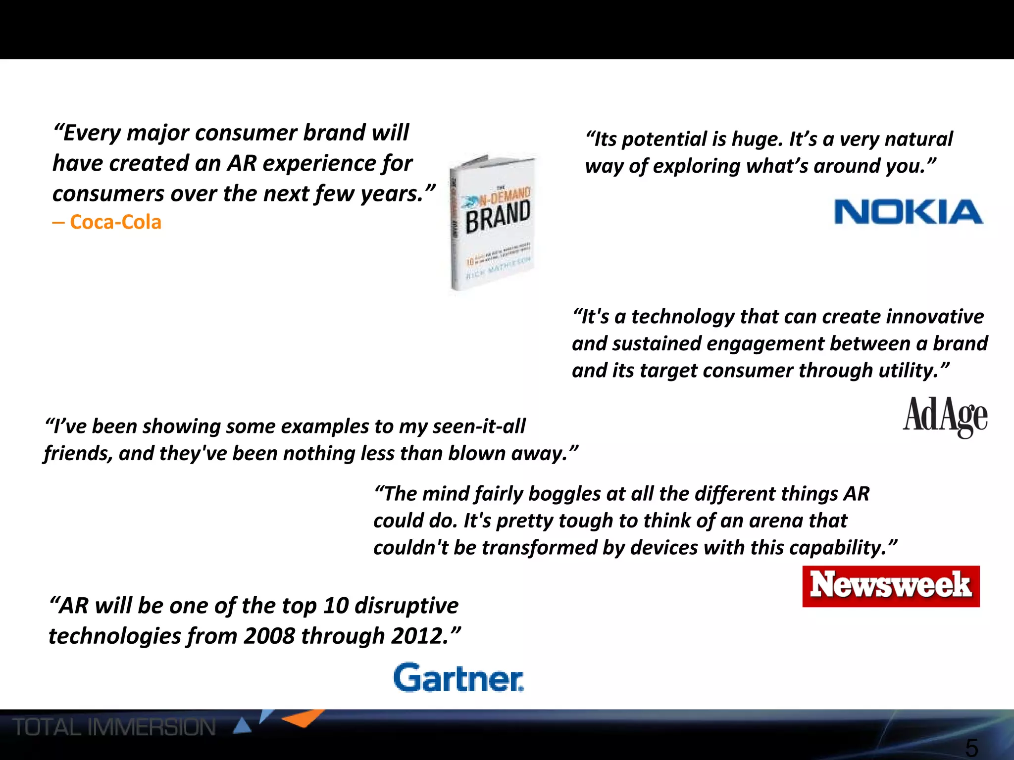 “ Every major consumer brand will have created an AR experience for consumers over the next few years.”   –   Coca-Cola “ The mind fairly boggles at all the different things AR could do. It's pretty tough to think of an arena that couldn't be transformed by devices with this capability.” “ Its potential is huge. It’s a very natural way of exploring what’s around you.”   “ AR will be one of the top 10 disruptive technologies from 2008 through 2012.” “ It's a technology that can create innovative and sustained engagement between a brand and its target consumer through utility.”   “ I’ve been showing some examples to my seen-it-all friends, and they've been nothing less than blown away.”  