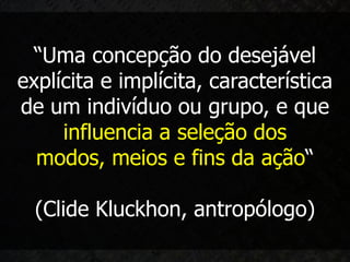 “Uma concepção do desejável
explícita e implícita, característica
de um indivíduo ou grupo, e que
     influencia a seleção dos
  modos, meios e fins da ação“

  (Clide Kluckhon, antropólogo)
 