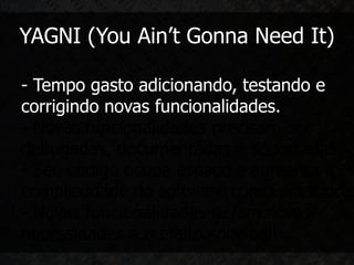 YAGNI (You Ain’t Gonna Need It)

- Tempo gasto adicionando, testando e
corrigindo novas funcionalidades.
- Novas funcionalidades precisam ser
debugadas, documentadas e suportadas.
- Seu código ocupa espaço e aumenta a
complexidade do software como um todo.
- Novas funcionalidades geram novas
necessidades e o efeito snowball.
 