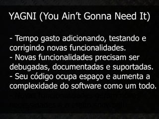 YAGNI (You Ain’t Gonna Need It)

- Tempo gasto adicionando, testando e
corrigindo novas funcionalidades.
- Novas funcionalidades precisam ser
debugadas, documentadas e suportadas.
- Seu código ocupa espaço e aumenta a
complexidade do software como um todo.
- Novas funcionalidades geram novas
necessidades e o efeito snowball.
 