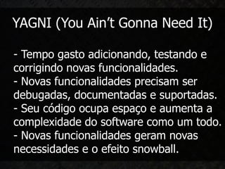 YAGNI (You Ain’t Gonna Need It)

- Tempo gasto adicionando, testando e
corrigindo novas funcionalidades.
- Novas funcionalidades precisam ser
debugadas, documentadas e suportadas.
- Seu código ocupa espaço e aumenta a
complexidade do software como um todo.
- Novas funcionalidades geram novas
necessidades e o efeito snowball.
 