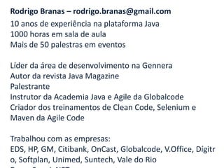 Rodrigo Branas – rodrigo.branas@gmail.com
10 anos de experiência na plataforma Java
1000 horas em sala de aula
Mais de 50 palestras em eventos

Líder da área de desenvolvimento na Gennera
Autor da revista Java Magazine
Palestrante
Instrutor da Academia Java e Agile da Globalcode
Criador dos treinamentos de Clean Code, Selenium e
Maven da Agile Code

Trabalhou com as empresas:
EDS, HP, GM, Citibank, OnCast, Globalcode, V.Office, Dígitr
o, Softplan, Unimed, Suntech, Vale do Rio
 