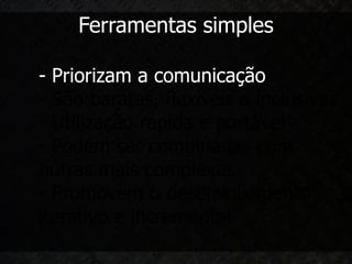 Ferramentas simples

- Priorizam a comunicação
- São baratas, flexíveis e inclusivas
- Utilização rápida e portável
- Podem ser combinadas com
outras mais complexas
- Promovem o desenvolvimento
iterativo e incremental
 