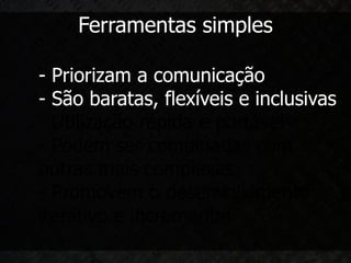 Ferramentas simples

- Priorizam a comunicação
- São baratas, flexíveis e inclusivas
- Utilização rápida e portável
- Podem ser combinadas com
outras mais complexas
- Promovem o desenvolvimento
iterativo e incremental
 