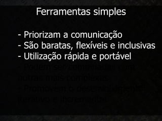 Ferramentas simples

- Priorizam a comunicação
- São baratas, flexíveis e inclusivas
- Utilização rápida e portável
- Podem ser combinadas com
outras mais complexas
- Promovem o desenvolvimento
iterativo e incremental
 
