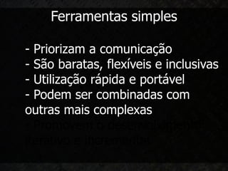 Ferramentas simples

- Priorizam a comunicação
- São baratas, flexíveis e inclusivas
- Utilização rápida e portável
- Podem ser combinadas com
outras mais complexas
- Promovem o desenvolvimento
iterativo e incremental
 