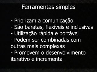 Ferramentas simples

- Priorizam a comunicação
- São baratas, flexíveis e inclusivas
- Utilização rápida e portável
- Podem ser combinadas com
outras mais complexas
- Promovem o desenvolvimento
iterativo e incremental
 