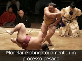 Modelar é obrigatoriamente um
      processo pesado
 