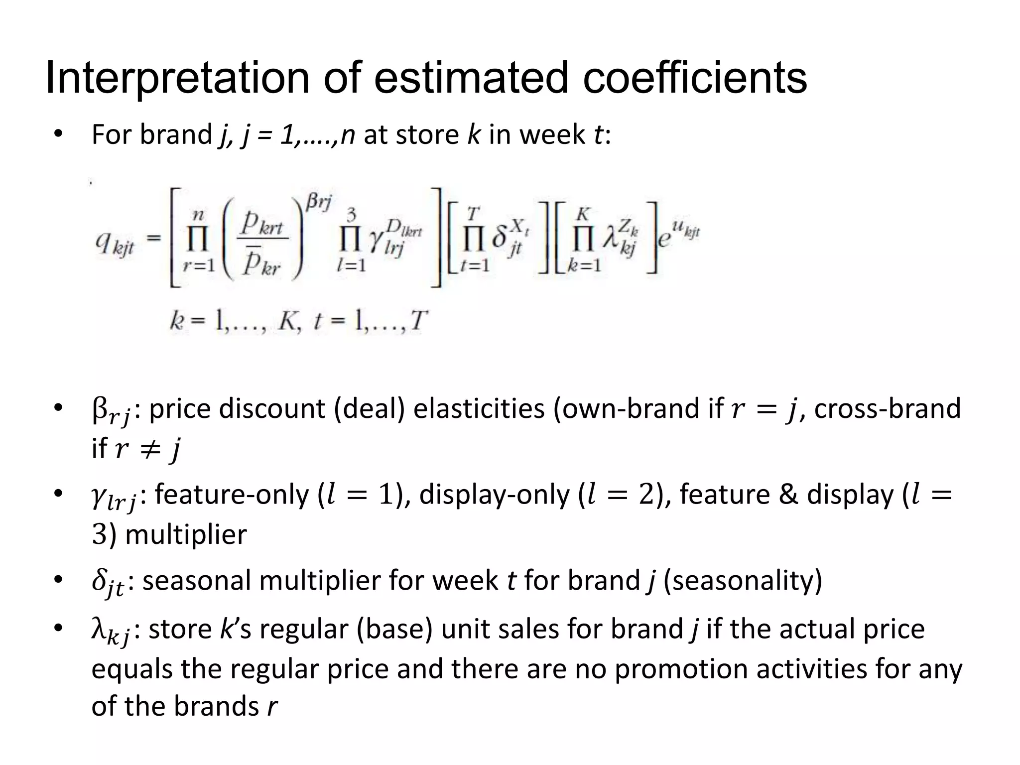 Interpretation of estimated coefficients 
• For brand j, j = 1,….,n at store k in week t: 
• β푟푗 : price discount (deal) elasticities (own-brand if 푟 = 푗, cross-brand 
if 푟 ≠ 푗 
• 훾푙푟푗: feature-only (푙 = 1), display-only (푙 = 2), feature & display (푙 = 
3) multiplier 
• 훿푗푡: seasonal multiplier for week t for brand j (seasonality) 
• λ푘푗 : store k’s regular (base) unit sales for brand j if the actual price 
equals the regular price and there are no promotion activities for any 
of the brands r 
 