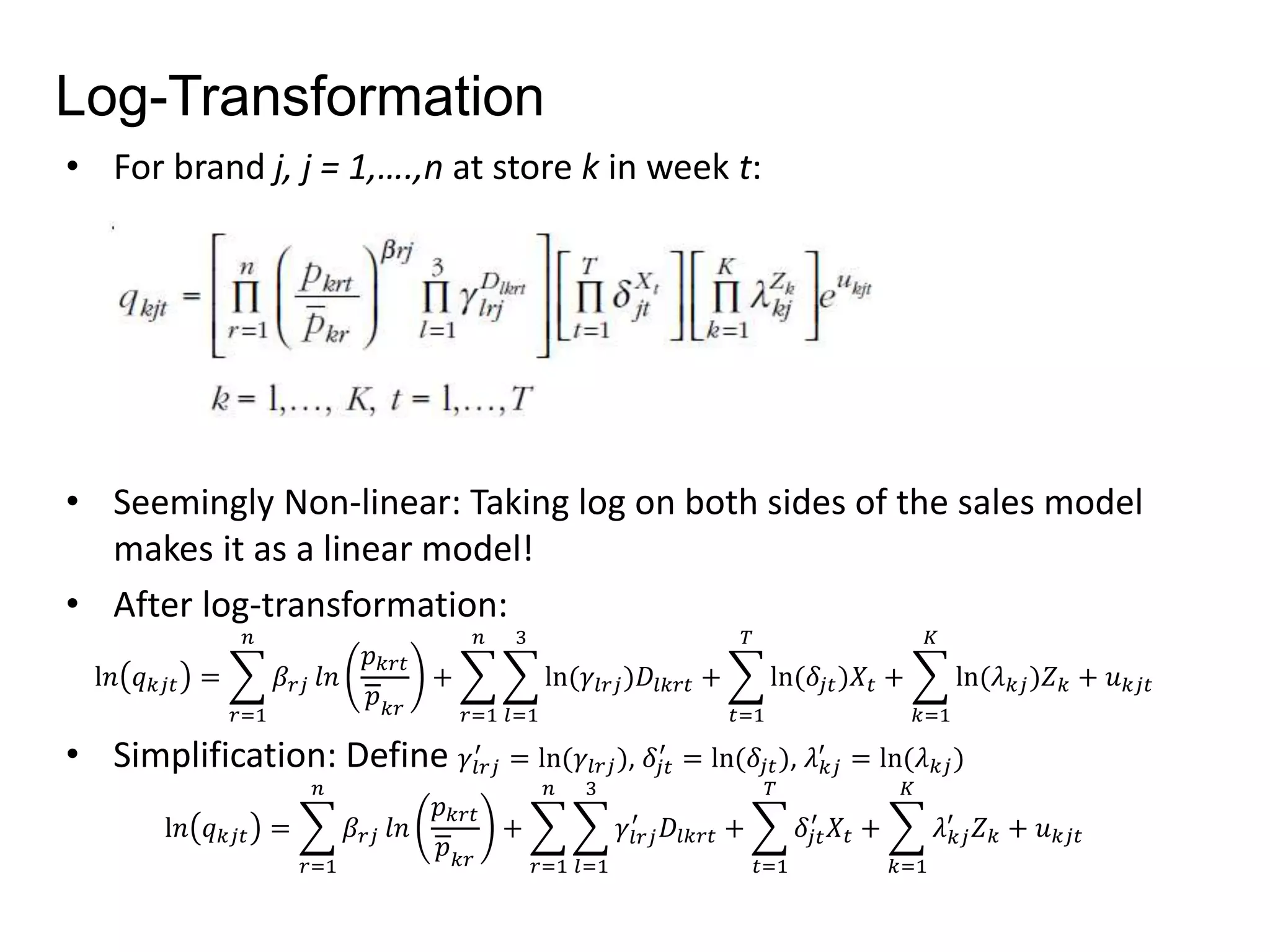 Log-Transformation 
• For brand j, j = 1,….,n at store k in week t: 
• Seemingly Non-linear: Taking log on both sides of the sales model 
makes it as a linear model! 
• After log-transformation: 
l푛 푞푘푗푡 = 
푛 
푟=1 
훽푟푗 푙푛 
푝푘푟푡 
푝푘푟 
+ 
푛 
푟=1 
3 
푙=1 
ln(훾푙푟푗 )퐷푙푘푟푡 + 
푇 
푡=1 
ln(훿푗푡 )푋푡 + 
퐾 
푘=1 
ln(휆푘푗 )푍푘 + 푢푘푗푡 
• Simplification: Define 훾푙푟푗 
′ = ln(훾푙푟푗 ), 훿푗푡 
′ = ln(훿푗푡 ), 휆푘푗 
′ = ln(휆푘푗 ) 
l푛 푞푘푗푡 = 
푛 
푟=1 
훽푟푗 푙푛 
푝푘푟푡 
푝푘푟 
+ 
푛 
푟=1 
3 
푙=1 
′ 퐷푙푘푟푡 + 
훾푙푟푗 
푇 
푡=1 
′ 푋푡 + 
훿푗푡 
퐾 
푘=1 
′ 푍푘 + 푢푘푗푡 
휆푘푗 
 