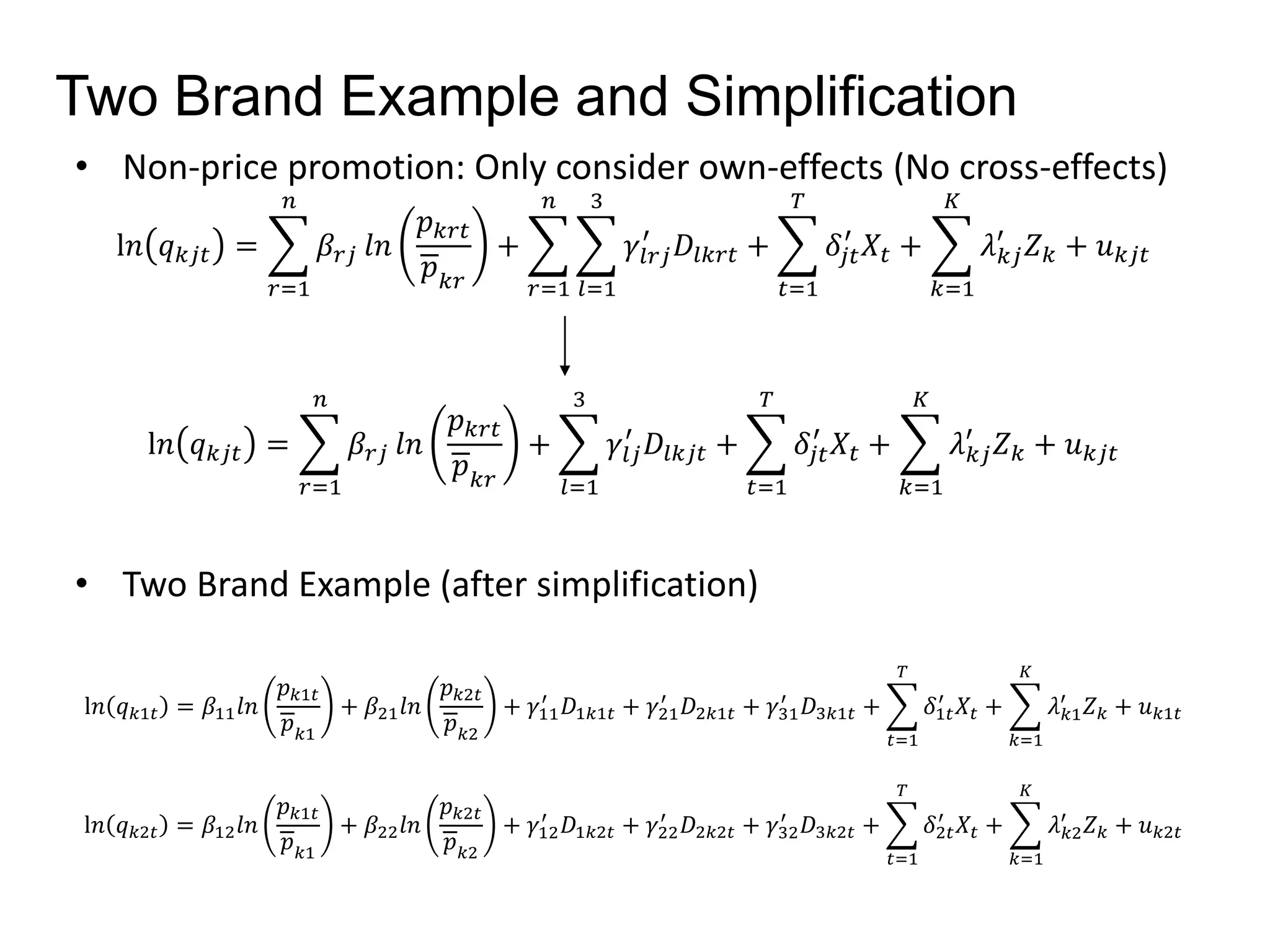 Two Brand Example and Simplification 
• Non-price promotion: Only consider own-effects (No cross-effects) 
l푛 푞푘푗푡 = 
푛 
푟=1 
훽푟푗 푙푛 
푝푘푟푡 
푝푘푟 
+ 
푛 
푟=1 
3 
푙=1 
′ 퐷푙푘푟푡 + 
훾푙푟푗 
푇 
푡=1 
′ 푋푡 + 
훿푗푡 
퐾 
푘=1 
′ 푍푘 + 푢푘푗푡 
휆푘푗 
l푛 푞푘푗푡 = 
푛 
푟=1 
훽푟푗 푙푛 
푝푘푟푡 
푝푘푟 
+ 
3 
푙=1 
′ 퐷푙푘푗푡 + 
훾푙푗 
푇 
푡=1 
′ 푋푡 + 
훿푗푡 
퐾 
푘=1 
′ 푍푘 + 푢푘푗푡 
휆푘푗 
• Two Brand Example (after simplification) 
l푛 푞푘1푡 = 훽11푙푛 
푝푘1푡 
푝푘1 
+ 훽21푙푛 
푝푘2푡 
푝푘2 
′ 퐷1푘1푡 + 훾21 
+ 훾11 
′ 퐷2푘1푡 + 훾31 
′ 퐷3푘1푡 + 
푇 
푡=1 
′ 푋푡 + 
훿1푡 
퐾 
푘=1 
′ 푍푘 + 푢푘1푡 
휆푘1 
l푛 푞푘2푡 = 훽12푙푛 
푝푘1푡 
푝푘1 
+ 훽22푙푛 
푝푘2푡 
푝푘2 
′ 퐷1푘2푡 + 훾22 
+ 훾12 
′ 퐷2푘2푡 + 훾32 
′ 퐷3푘2푡 + 
푇 
푡=1 
′ 푋푡 + 
훿2푡 
퐾 
푘=1 
′ 푍푘 + 푢푘2푡 
휆푘2 
 
