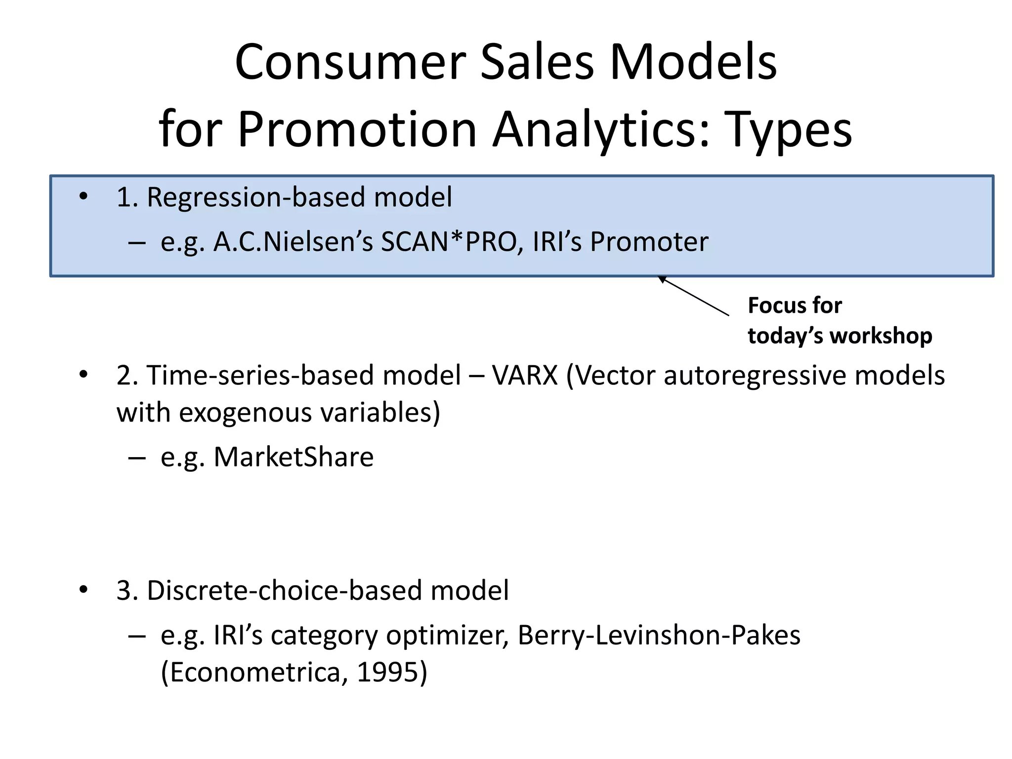 Consumer Sales Models 
for Promotion Analytics: Types 
Focus for 
today’s workshop 
• 1. Regression-based model 
– e.g. A.C.Nielsen’s SCAN*PRO, IRI’s Promoter 
• 2. Time-series-based model – VARX (Vector autoregressive models 
with exogenous variables) 
– e.g. MarketShare 
• 3. Discrete-choice-based model 
– e.g. IRI’s category optimizer, Berry-Levinshon-Pakes 
(Econometrica, 1995) 
 
