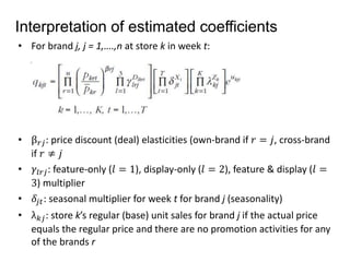 Interpretation of estimated coefficients 
• For brand j, j = 1,….,n at store k in week t: 
• β푟푗 : price discount (deal) elasticities (own-brand if 푟 = 푗, cross-brand 
if 푟 ≠ 푗 
• 훾푙푟푗: feature-only (푙 = 1), display-only (푙 = 2), feature & display (푙 = 
3) multiplier 
• 훿푗푡: seasonal multiplier for week t for brand j (seasonality) 
• λ푘푗 : store k’s regular (base) unit sales for brand j if the actual price 
equals the regular price and there are no promotion activities for any 
of the brands r 
 