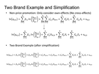 Two Brand Example and Simplification 
• Non-price promotion: Only consider own-effects (No cross-effects) 
l푛 푞푘푗푡 = 
푛 
푟=1 
훽푟푗 푙푛 
푝푘푟푡 
푝푘푟 
+ 
푛 
푟=1 
3 
푙=1 
′ 퐷푙푘푟푡 + 
훾푙푟푗 
푇 
푡=1 
′ 푋푡 + 
훿푗푡 
퐾 
푘=1 
′ 푍푘 + 푢푘푗푡 
휆푘푗 
l푛 푞푘푗푡 = 
푛 
푟=1 
훽푟푗 푙푛 
푝푘푟푡 
푝푘푟 
+ 
3 
푙=1 
′ 퐷푙푘푗푡 + 
훾푙푗 
푇 
푡=1 
′ 푋푡 + 
훿푗푡 
퐾 
푘=1 
′ 푍푘 + 푢푘푗푡 
휆푘푗 
• Two Brand Example (after simplification) 
l푛 푞푘1푡 = 훽11푙푛 
푝푘1푡 
푝푘1 
+ 훽21푙푛 
푝푘2푡 
푝푘2 
′ 퐷1푘1푡 + 훾21 
+ 훾11 
′ 퐷2푘1푡 + 훾31 
′ 퐷3푘1푡 + 
푇 
푡=1 
′ 푋푡 + 
훿1푡 
퐾 
푘=1 
′ 푍푘 + 푢푘1푡 
휆푘1 
l푛 푞푘2푡 = 훽12푙푛 
푝푘1푡 
푝푘1 
+ 훽22푙푛 
푝푘2푡 
푝푘2 
′ 퐷1푘2푡 + 훾22 
+ 훾12 
′ 퐷2푘2푡 + 훾32 
′ 퐷3푘2푡 + 
푇 
푡=1 
′ 푋푡 + 
훿2푡 
퐾 
푘=1 
′ 푍푘 + 푢푘2푡 
휆푘2 
 