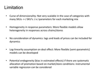 Limitation 
• Curse of dimensionality: Not very scalable in the case of categories with 
many SKUs -> J SKU’s: J x J parameters for each marketing mix 
• Homogeneity in response parameters: More flexible models allow 
heterogeneity in responses across chains/stores 
• No consideration of dynamics: lags and leads of prices can be included for 
dynamics 
• Log-linearity assumption on deal effect: More flexible (semi-parametric) 
models can be developed 
• Potential endogeneity (bias in estimated effects) if there are systematic 
allocation of promotion based on market/store conditions: instrumental 
variable regression can be considered 
 