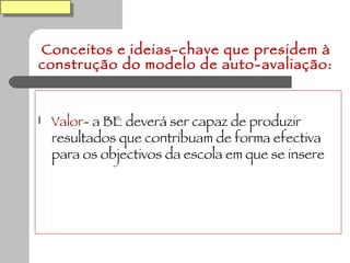 Conceitos e ideias-chave que presidem à construção do modelo de auto-avaliação: Valor - a BE deverá ser capaz de produzir resultados que contribuam de forma efectiva para os objectivos da escola em que se insere 