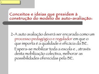 Conceitos e ideias que presidem à construção do modelo de auto-avaliação: 2-A auto avaliação deverá ser encarada como um  processo pedagógico e regulador  em que o que importa é a qualidade e eficácia da BE . Espera-se mobilizar toda a escola e , através desta mobilização colectiva, melhorar as possibilidades oferecidas pela BE. : 