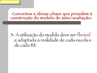 Conceitos e ideias-chave que presidem à construção do modelo de auto-avaliação: 3- A utilização do modelo deve ser  flexível  e adaptada à realidade de cada escola e de cada BE 