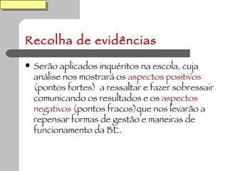 Recolha de evidências Serão aplicados inquéritos na escola, cuja análise nos mostrará os  aspectos positivos  (pontos fortes)  a ressaltar e fazer sobressair comunicando os resultados e os  aspectos negativos  (pontos fracos)que nos levarão a repensar formas de gestão e maneiras de funcionamento da BE. 