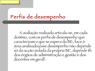 Perfis de desempenho A avaliação realizada articula-se, em cada domínio, com os perfis de desempenho que caracterizam o que se espera da BE, face à área analisada(esse desempenho não depende só da acção isolada da própria BE, depende tb dos órgãos de administração e gestão e dos docentes em geral). 