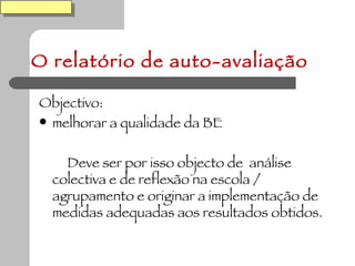 O relatório de auto-avaliação Objectivo: melhorar a qualidade da BE Deve ser por isso objecto de  análise colectiva e de reflexão na escola / agrupamento e originar a implementação de medidas adequadas aos resultados obtidos. 