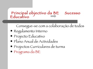Principal objectivo da BE  Sucesso Educativo Consegue-se com a colaboração de todos Regulamento Interno Projecto Educativo Plano Anual de Actividades Projectos Curriculares de turma Programa da BE  
